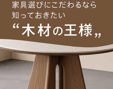 家具選びにこだわるなら知っておきたい「木材の王様」